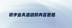 初步業(yè)務(wù)活動(dòng)的內(nèi)容包括